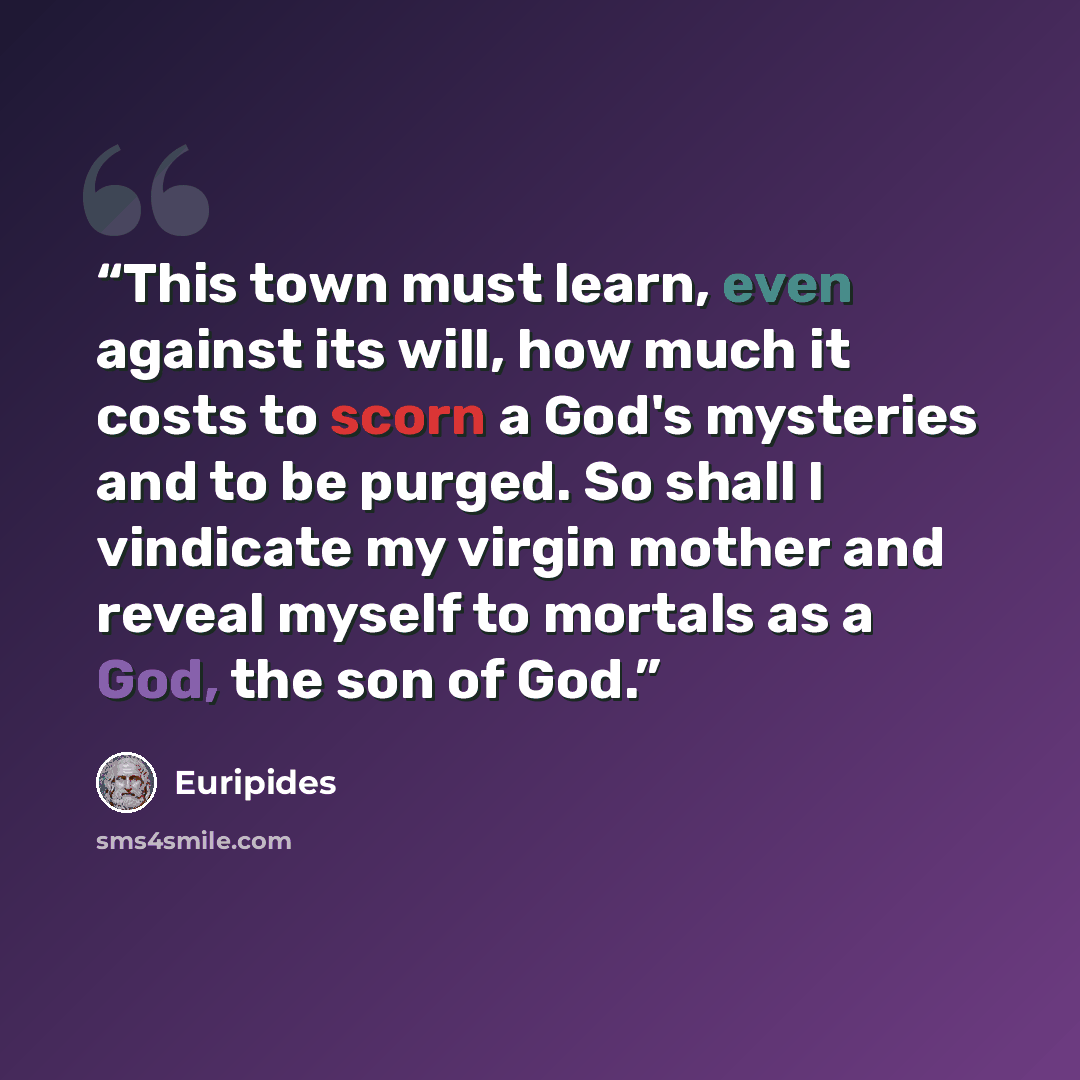 “This town must learn, even against its will, how much it costs to scorn a God's mysteries and to be purged. So shall I vindicate my virgin mother and reveal myself to mortals as a God, the son of God.” quote by Euripides