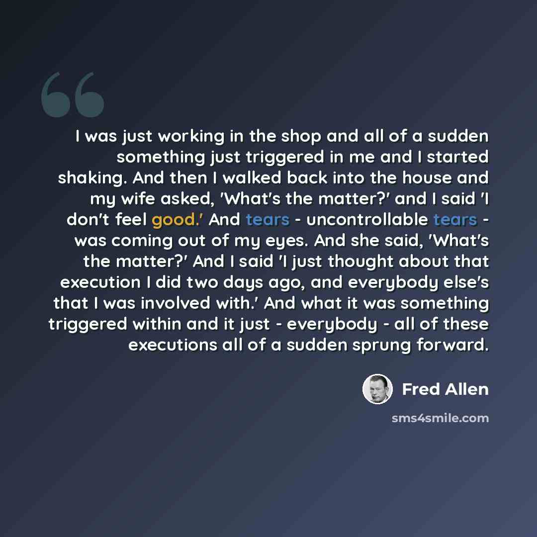“I was just working in the shop and all of a sudden something just triggered in me and I started shaking. And then I walked back into the house and my wife asked, 'What's the matter?' and I said 'I don't feel good.' And tears - uncontrollable tears - was coming out of my eyes. And she said, 'What's…” quote by Fred Allen
