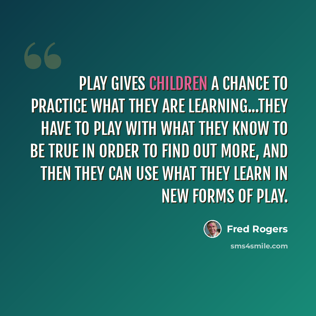 “Play gives children a chance to practice what they are learning...They have to play with what they know to be true in order to find out more, and then they can use what they learn in new forms of play.” quote by Fred Rogers