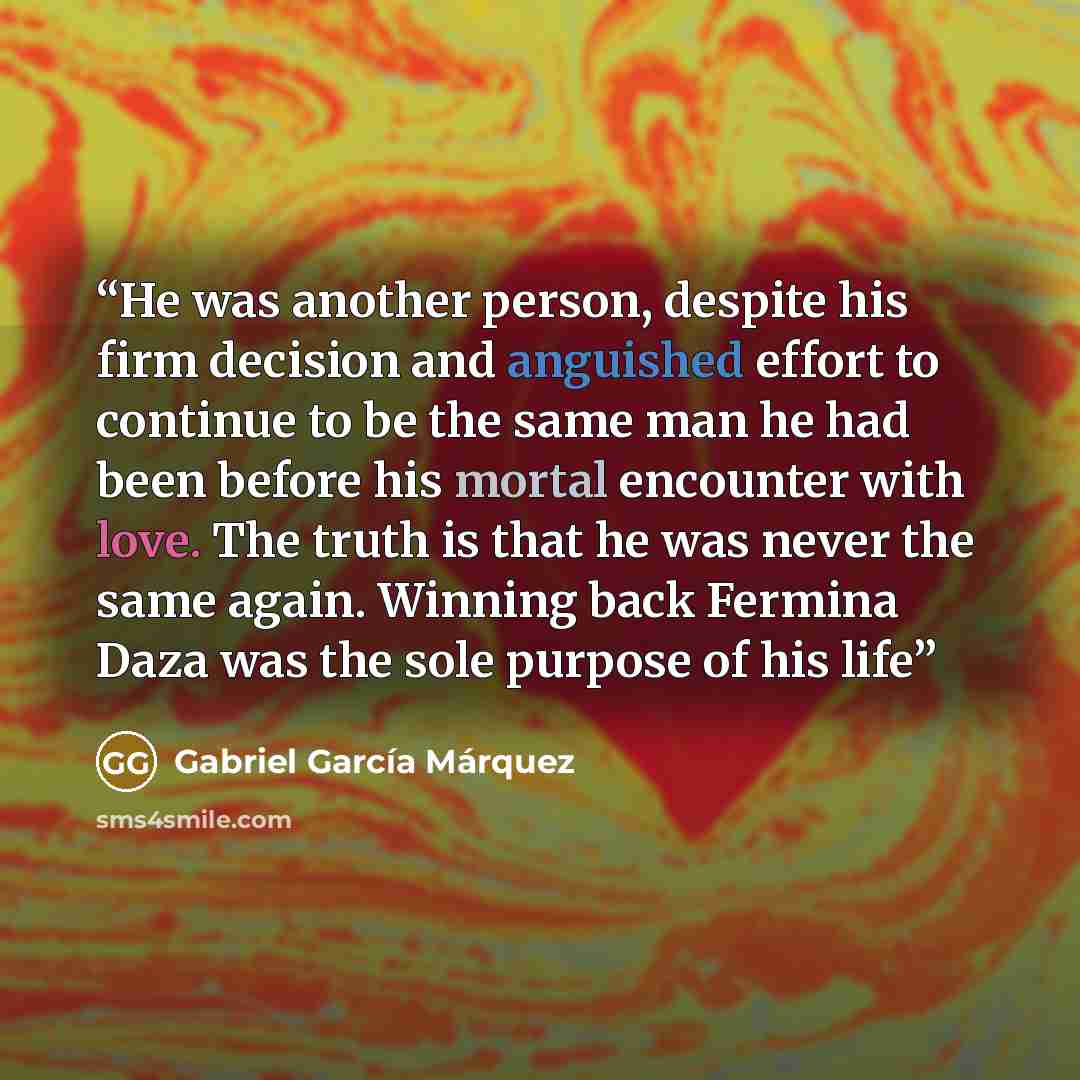“He was another person, despite his firm decision and anguished effort to continue to be the same man he had been before his mortal encounter with love. The truth is that he was never the same again. Winning back Fermina Daza was the sole purpose of his life” quote by Gabriel García Márquez