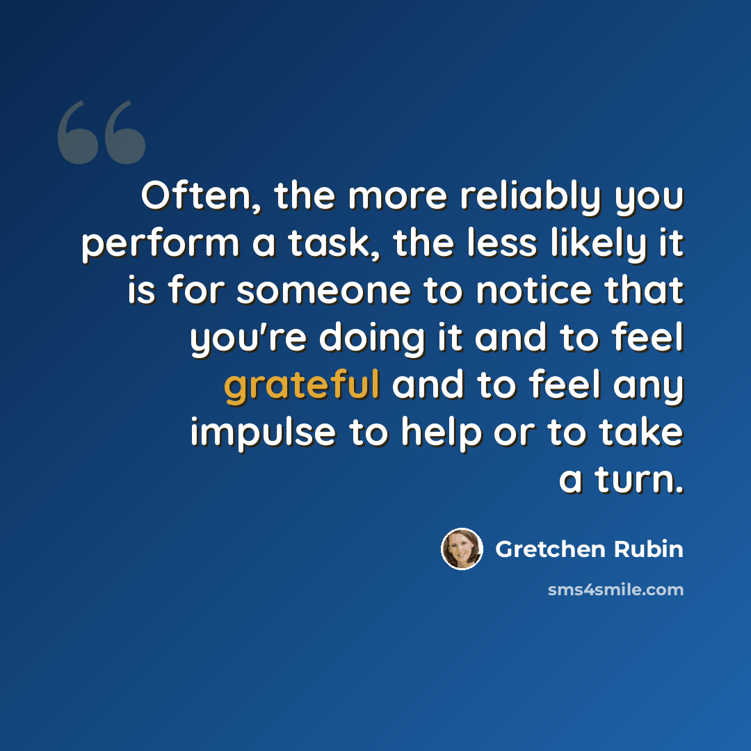 “Often, the more reliably you perform a task, the less likely it is for someone to notice that you're doing it and to feel grateful and to feel any impulse to help or to take a turn.” quote by Gretchen Rubin