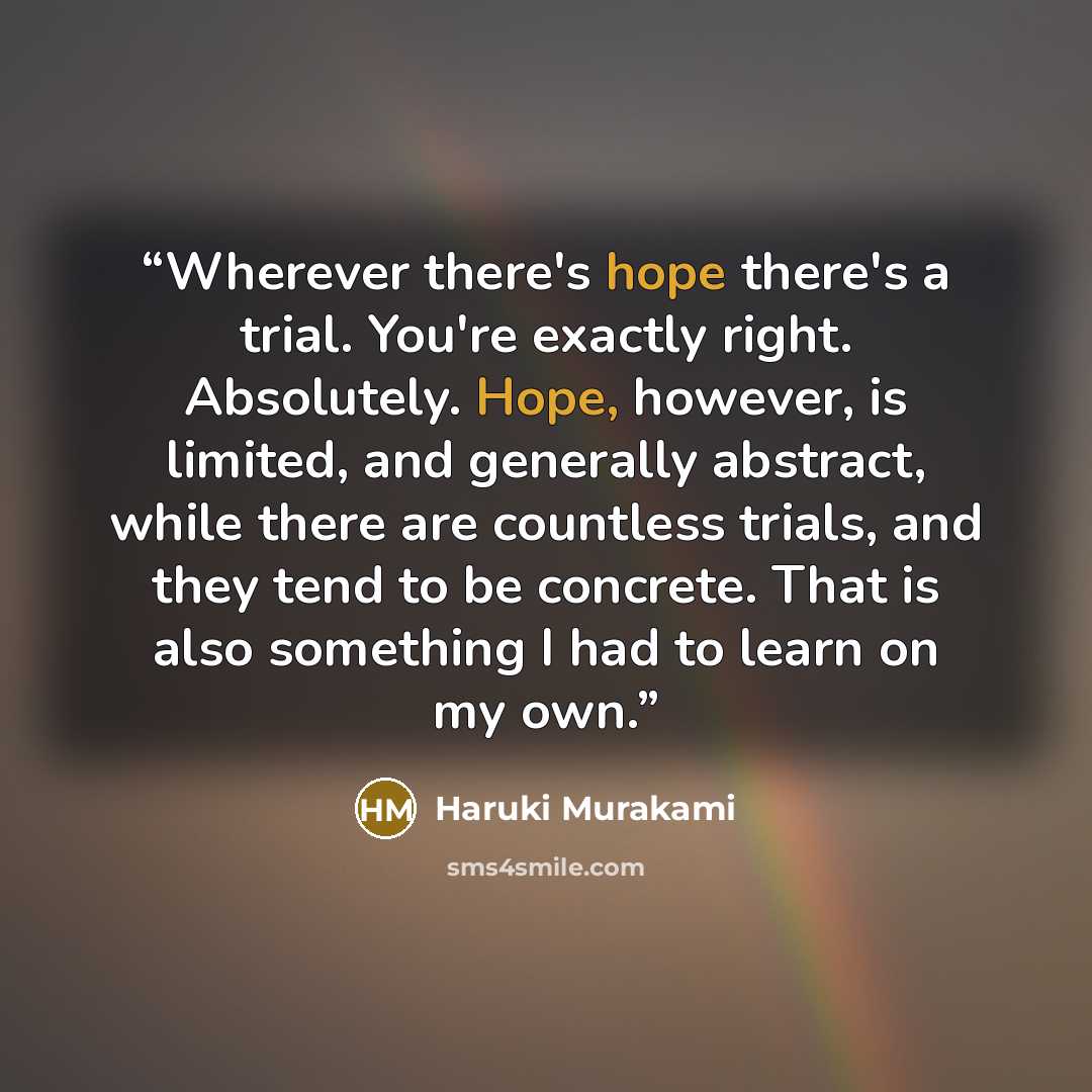 “Wherever there's hope there's a trial. You're exactly right. Absolutely. Hope, however, is limited, and generally abstract, while there are countless trials, and they tend to be concrete. That is also something I had to learn on my own.” quote by Haruki Murakami