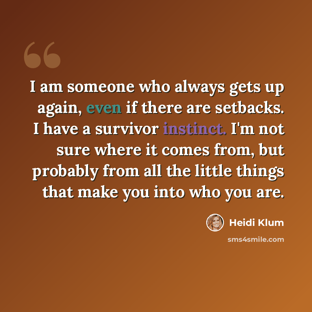 “I am someone who always gets up again, even if there are setbacks. I have a survivor instinct. I'm not sure where it comes from, but probably from all the little things that make you into who you are.” quote by Heidi Klum