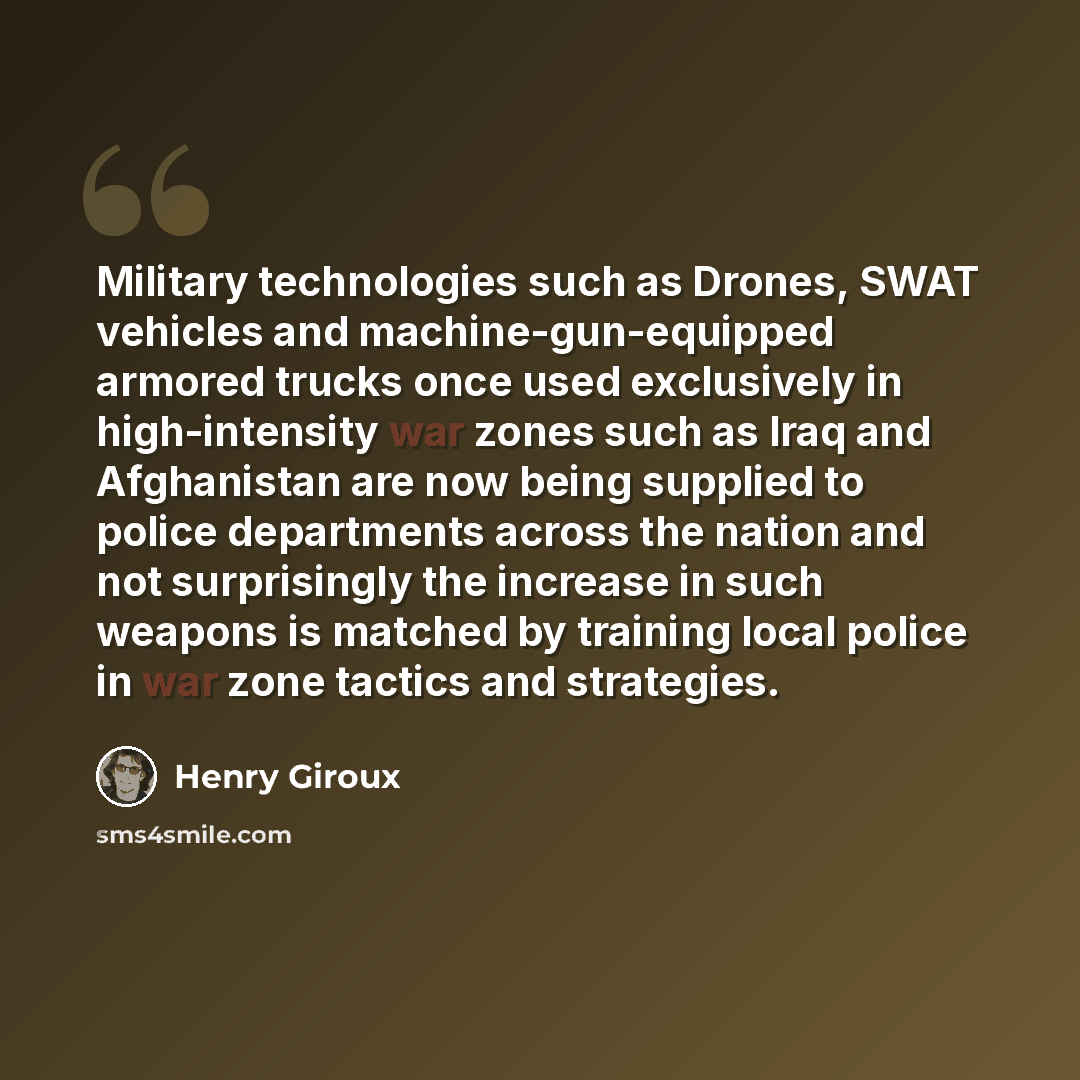 “Military technologies such as Drones, SWAT vehicles and machine-gun-equipped armored trucks once used exclusively in high-intensity war zones such as Iraq and Afghanistan are now being supplied to police departments across the nation and not surprisingly the increase in such weapons is matched by…” quote by Henry Giroux