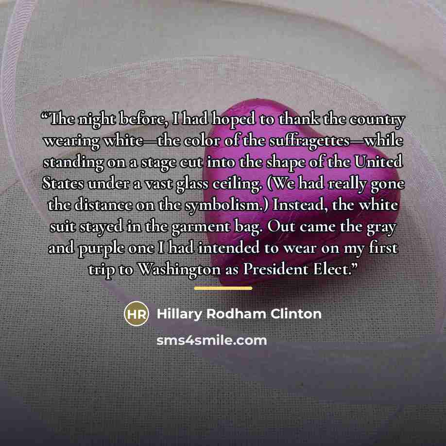 “The night before, I had hoped to thank the country wearing white—the color of the suffragettes—while standing on a stage cut into the shape of the United States under a vast glass ceiling. (We had really gone the distance on the symbolism.) Instead, the white suit stayed in the garment bag. Out…” quote by Hillary Rodham Clinton