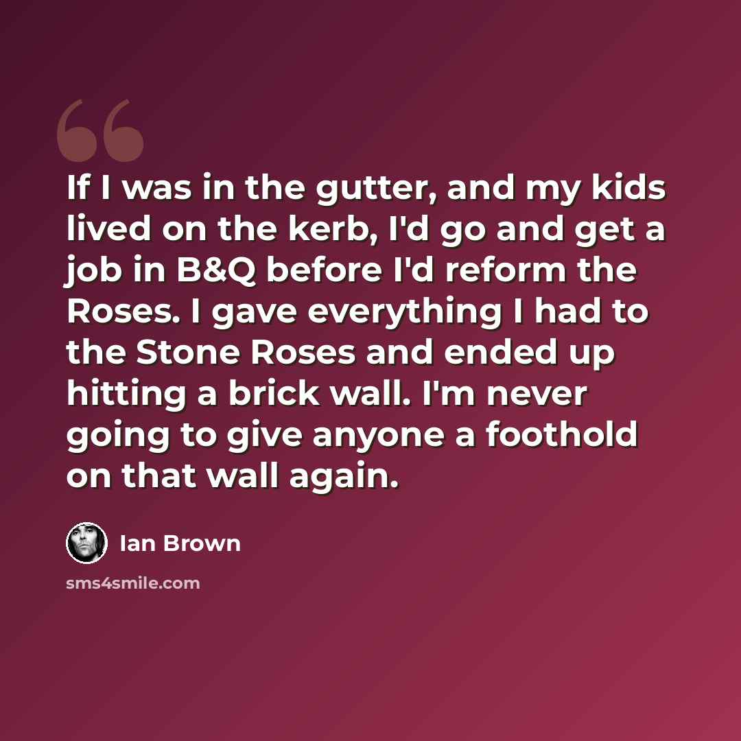 “If I was in the gutter, and my kids lived on the kerb, I'd go and get a job in B&Q before I'd reform the Roses. I gave everything I had to the Stone Roses and ended up hitting a brick wall. I'm never going to give anyone a foothold on that wall again.” quote by Ian Brown
