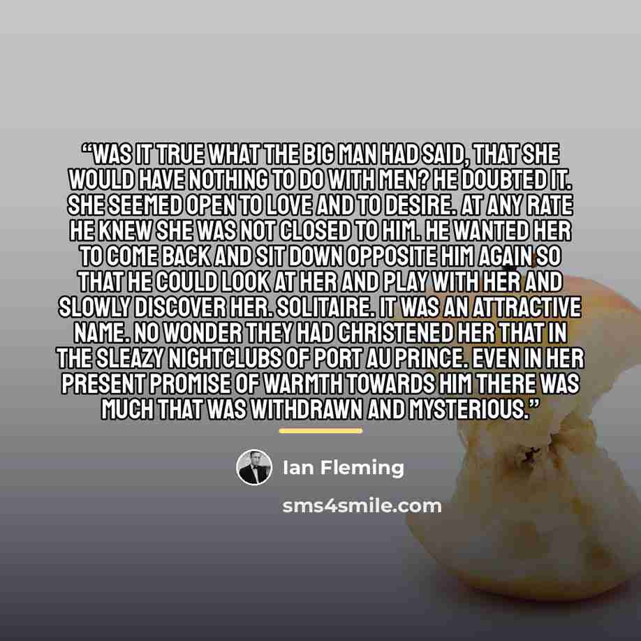 “Was it true what The Big Man had said, that she would have nothing to do with men? He doubted it. She seemed open to love and to desire. At any rate he knew she was not closed to him. He wanted her to come back and sit down opposite him again so that he could look at her and play with her and…” quote by Ian Fleming