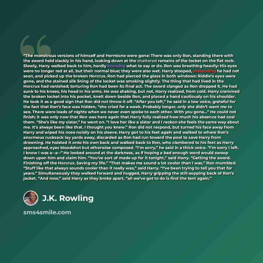 “The monstrous versions of himself and Hermione were gone: There was only Ron, standing there with the sword held slackly in his hand, looking down at the shattered remains of the locket on the flat rock. Slowly, Harry walked back to him, hardly knowing what to say or do. Ron was breathing heavily…” quote by J.K. Rowling