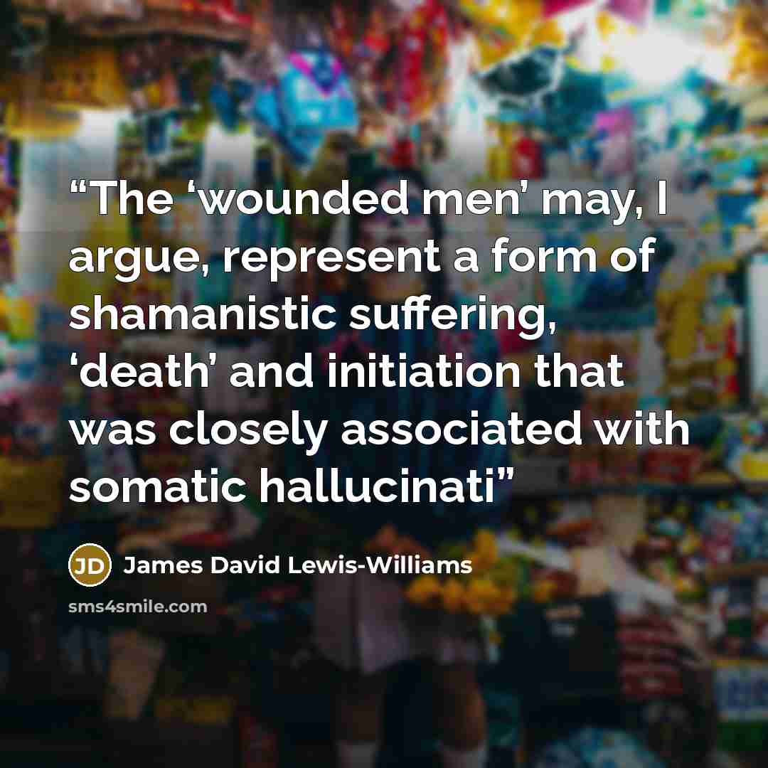 “The ‘wounded men’ may, I argue, represent a form of shamanistic suffering, ‘death’ and initiation that was closely associated with somatic hallucinati” quote by James David Lewis-Williams
