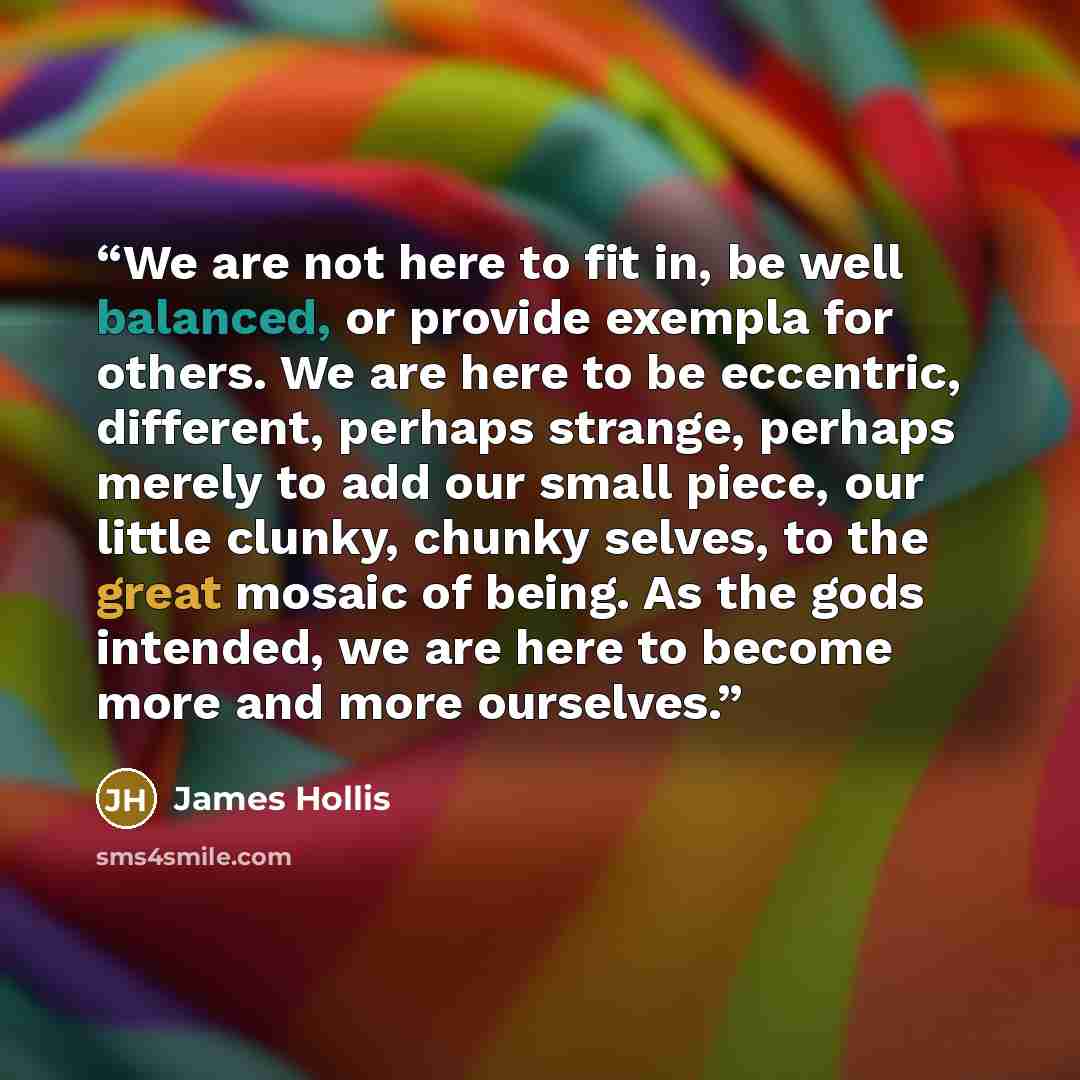 “We are not here to fit in, be well balanced, or provide exempla for others. We are here to be eccentric, different, perhaps strange, perhaps merely to add our small piece, our little clunky, chunky selves, to the great mosaic of being. As the gods intended, we are here to become more and more…” quote by James Hollis