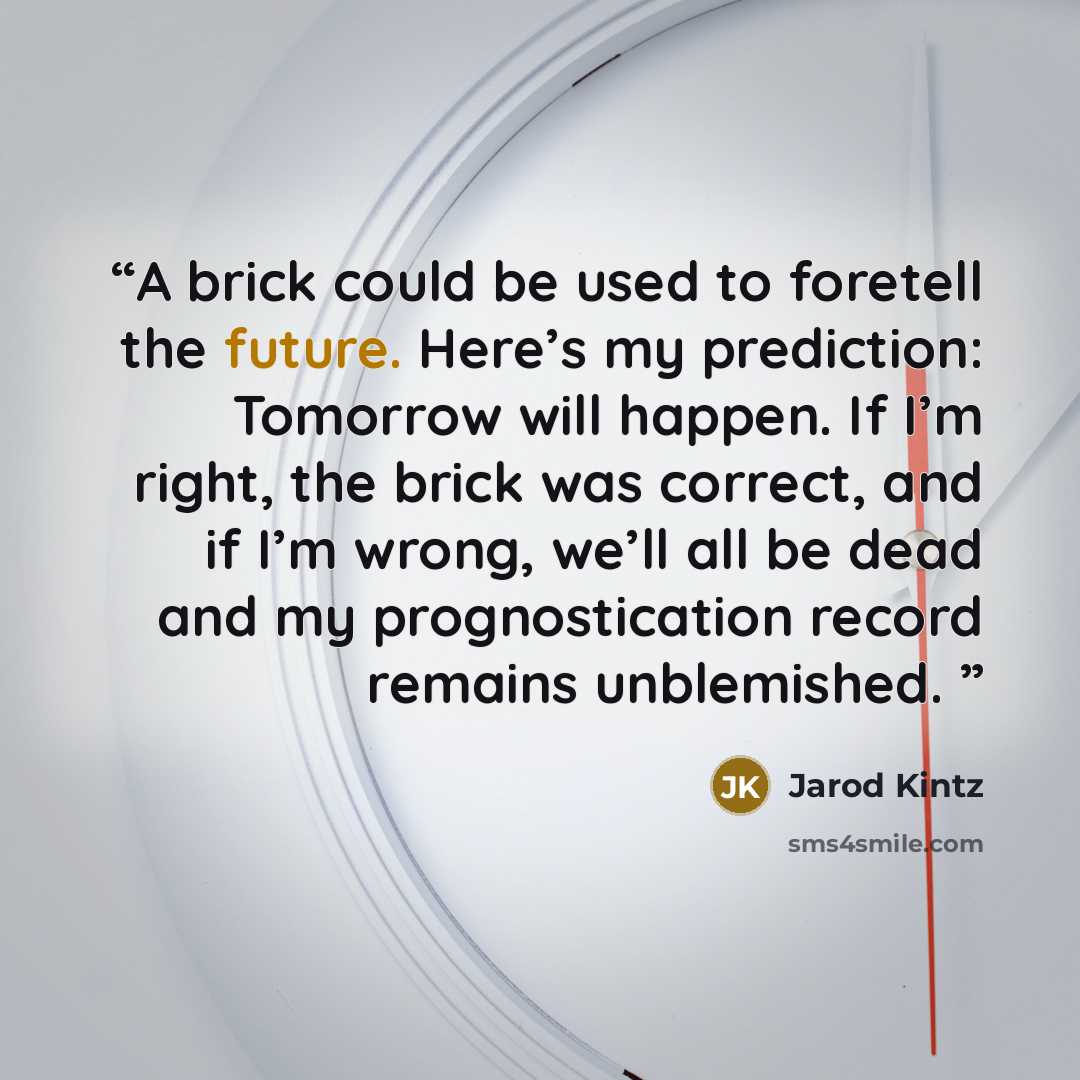 “A brick could be used to foretell the future. Here’s my prediction: Tomorrow will happen. If I’m right, the brick was correct, and if I’m wrong, we’ll all be dead and my prognostication record remains unblemished.” quote by Jarod Kintz
