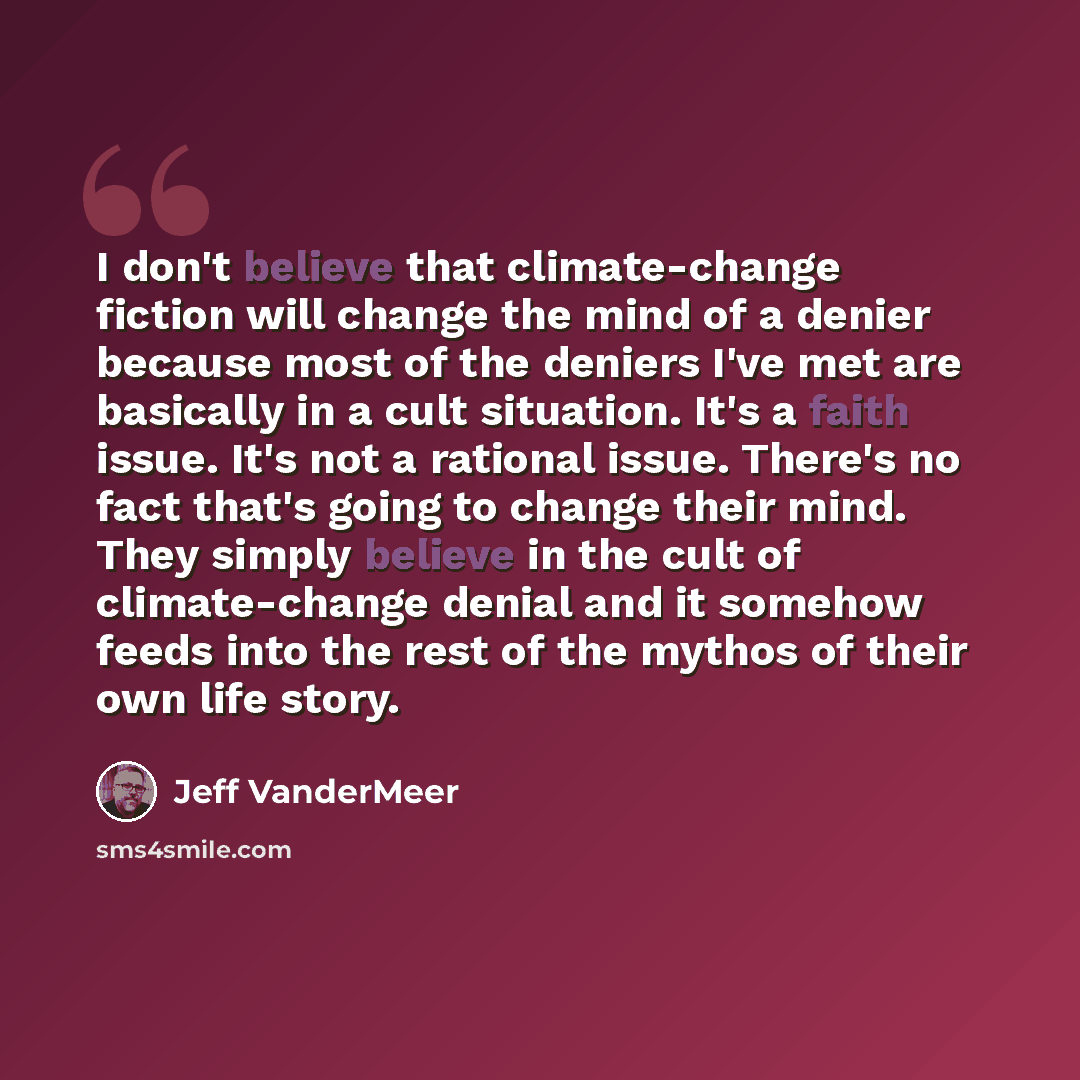 “I don't believe that climate-change fiction will change the mind of a denier because most of the deniers I've met are basically in a cult situation. It's a faith issue. It's not a rational issue. There's no fact that's going to change their mind. They simply believe in the cult of climate-change…” quote by Jeff VanderMeer