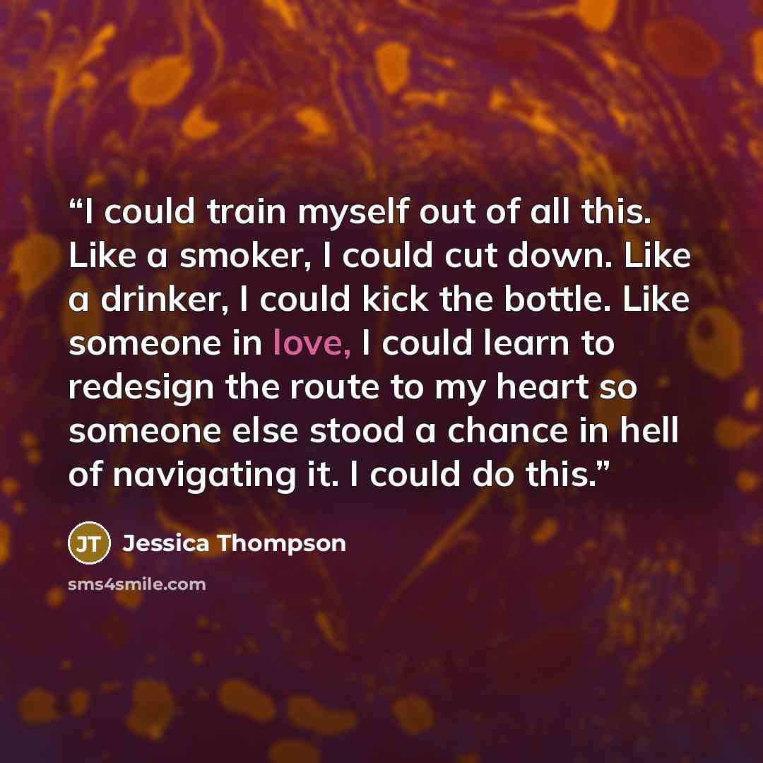 “I could train myself out of all this. Like a smoker, I could cut down. Like a drinker, I could kick the bottle. Like someone in love, I could learn to redesign the route to my heart so someone else stood a chance in hell of navigating it. I could do this.” quote by Jessica Thompson