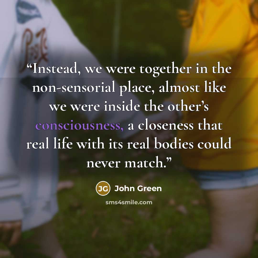 “Instead, we were together in the non-sensorial place, almost like we were inside the other’s consciousness, a closeness that real life with its real bodies could never match.” quote by John Green