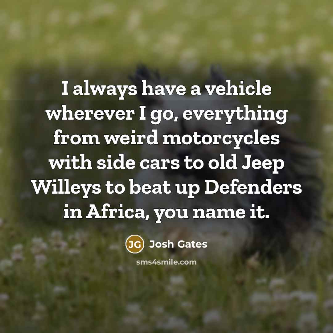 “I always have a vehicle wherever I go, everything from weird motorcycles with side cars to old Jeep Willeys to beat up Defenders in Africa, you name it.” quote by Josh Gates