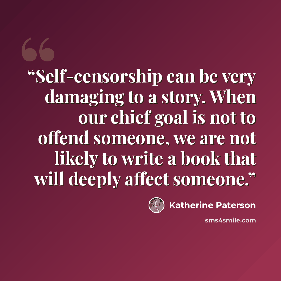 “Self-censorship can be very damaging to a story. When our chief goal is not to offend someone, we are not likely to write a book that will deeply affect someone.” quote by Katherine Paterson