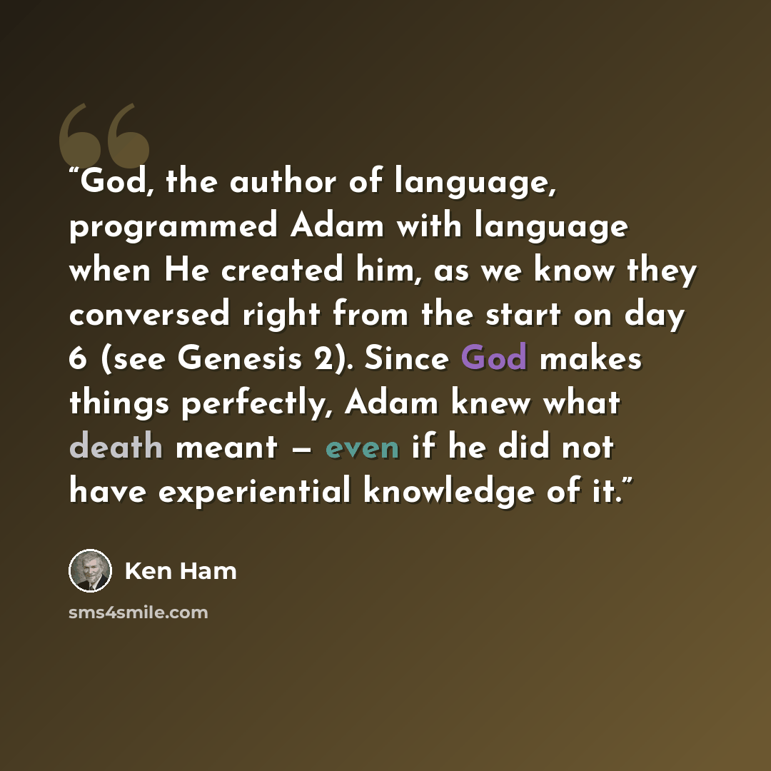 “God, the author of language, programmed Adam with language when He created him, as we know they conversed right from the start on day 6 (see Genesis 2). Since God makes things perfectly, Adam knew what death meant — even if he did not have experiential knowledge of it.” quote by Ken Ham