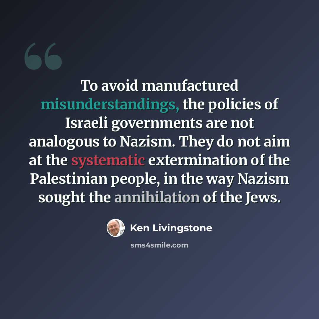 “To avoid manufactured misunderstandings, the policies of Israeli governments are not analogous to Nazism. They do not aim at the systematic extermination of the Palestinian people, in the way Nazism sought the annihilation of the Jews.” quote by Ken Livingstone