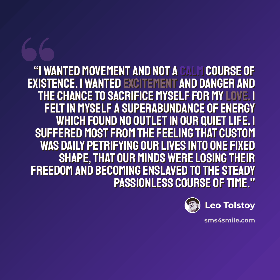 “i wanted movement and not a calm course of existence. i wanted excitement and danger and the chance to sacrifice myself for my love. i felt in myself a superabundance of energy which found no outlet in our quiet life. i suffered most from the feeling that custom was daily petrifying our lives into…” quote by Leo Tolstoy