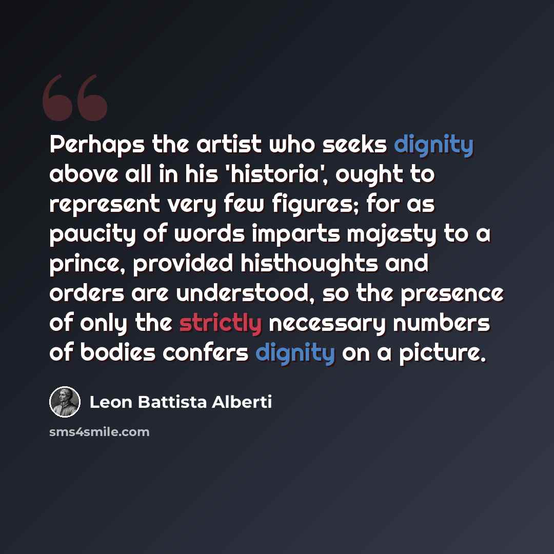 “Perhaps the artist who seeks dignity above all in his 'historia', ought to represent very few figures; for as paucity of words imparts majesty to a prince, provided histhoughts and orders are understood, so the presence of only the strictly necessary numbers of bodies confers dignity on a picture.” quote by Leon Battista Alberti