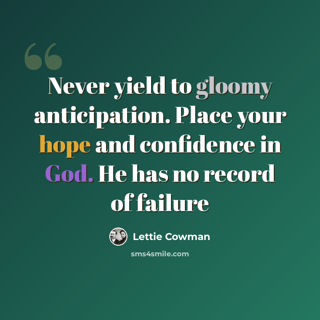 “Never yield to gloomy anticipation. Place your hope and confidence in God. He has no record of failure” quote by Lettie Cowman
