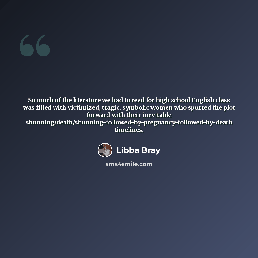 “So much of the literature we had to read for high school English class was filled with victimized, tragic, symbolic women who spurred the plot forward with their inevitable shunning/death/shunning-followed-by-pregnancy-followed-by-death timelines.” quote by Libba Bray