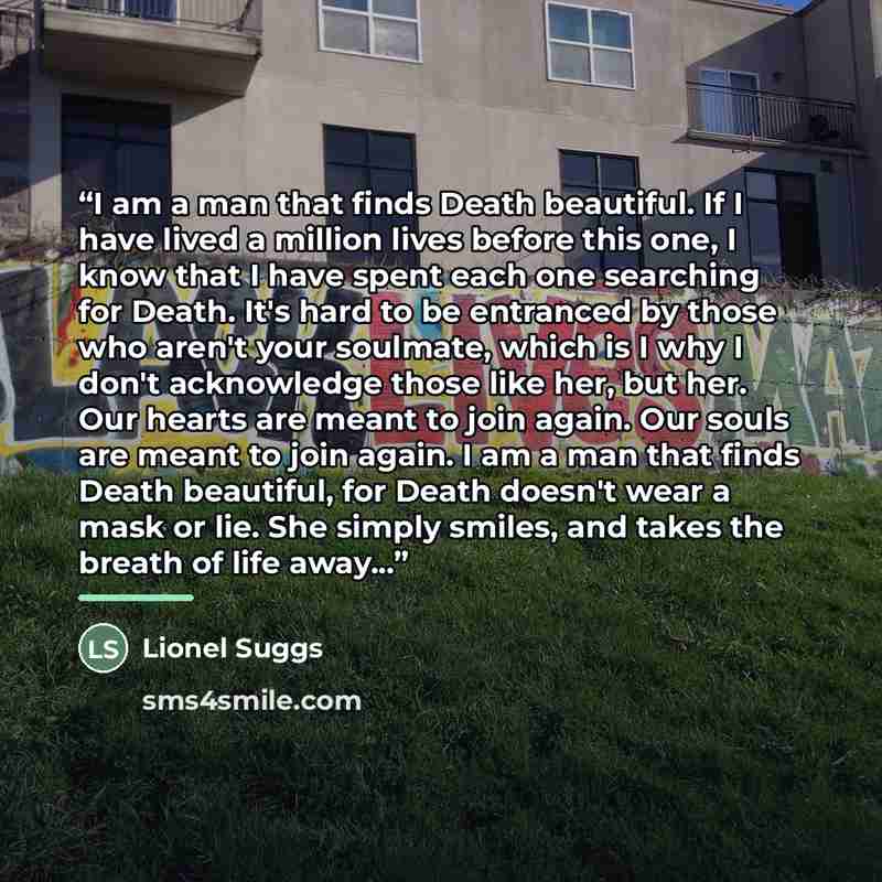 “I am a man that finds Death beautiful. If I have lived a million lives before this one, I know that I have spent each one searching for Death. It's hard to be entranced by those who aren't your soulmate, which is I why I don't acknowledge those like her, but her. Our hearts are meant to join…” quote by Lionel Suggs