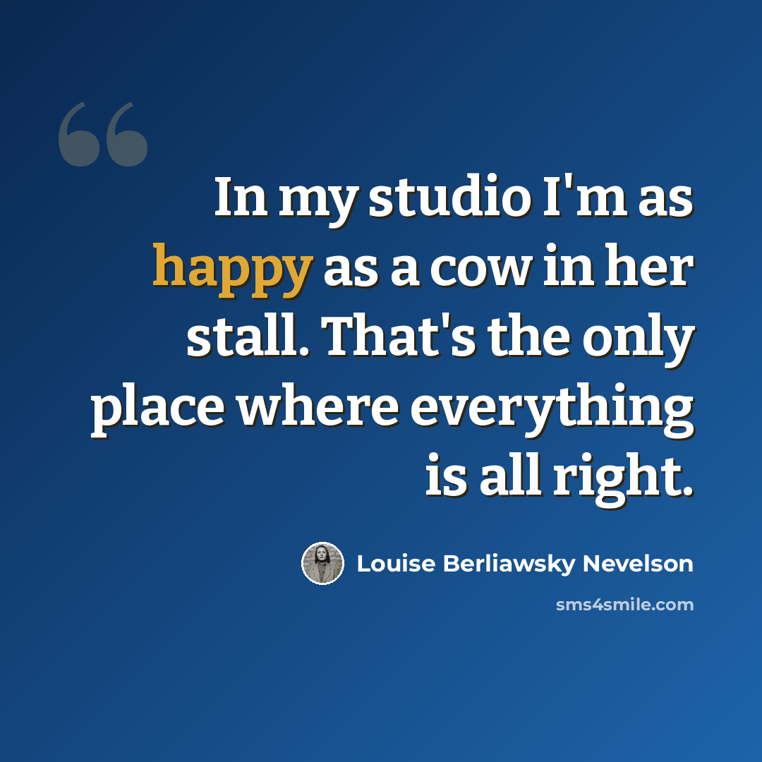 “In my studio I'm as happy as a cow in her stall. That's the only place where everything is all right.” quote by Louise Berliawsky Nevelson