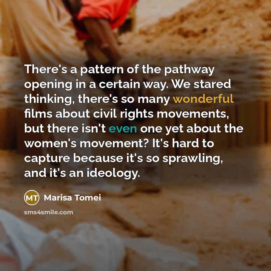“There's a pattern of the pathway opening in a certain way. We stared thinking, there's so many wonderful films about civil rights movements, but there isn't even one yet about the women's movement? It's hard to capture because it's so sprawling, and it's an ideology.” quote by Marisa Tomei