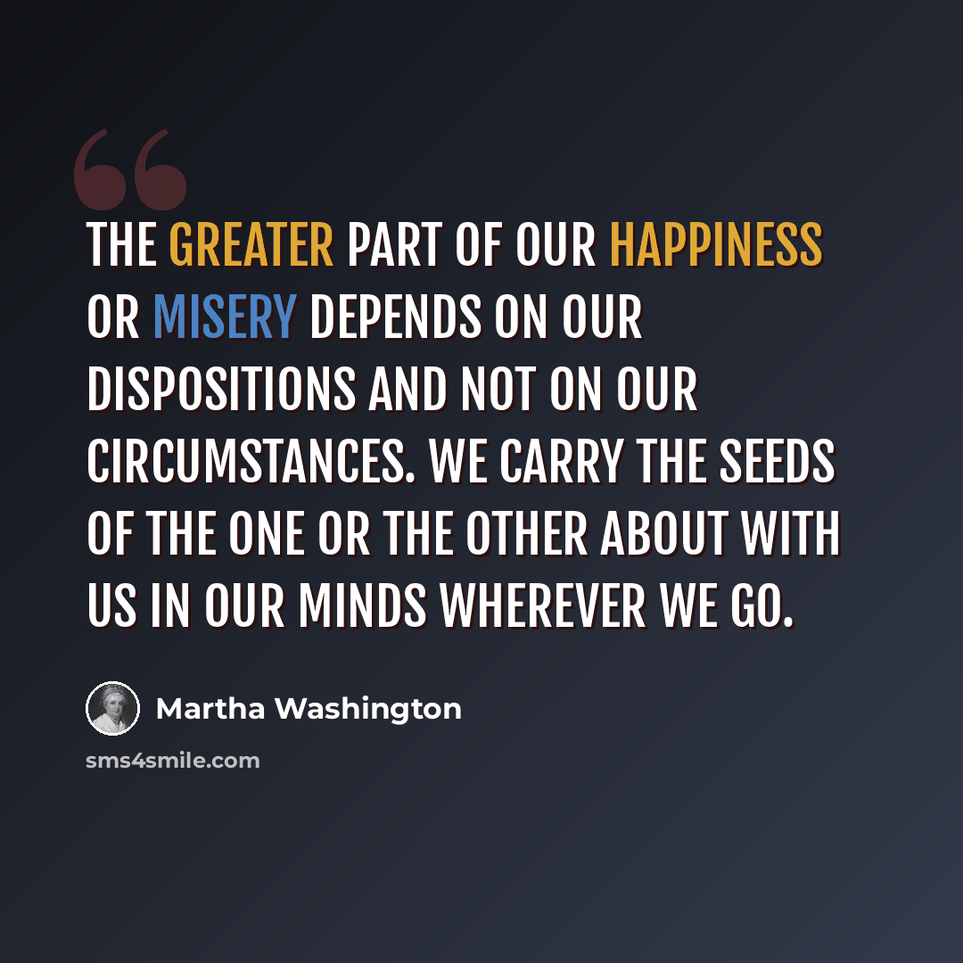 “The greater part of our happiness or misery depends on our dispositions and not on our circumstances. We carry the seeds of the one or the other about with us in our minds wherever we go.” quote by Martha Washington