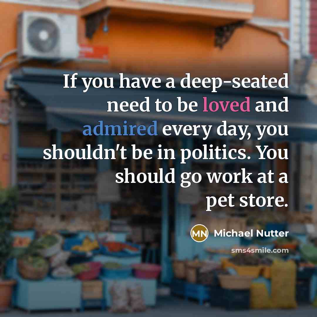 “If you have a deep-seated need to be loved and admired every day, you shouldn't be in politics. You should go work at a pet store.” quote by Michael Nutter