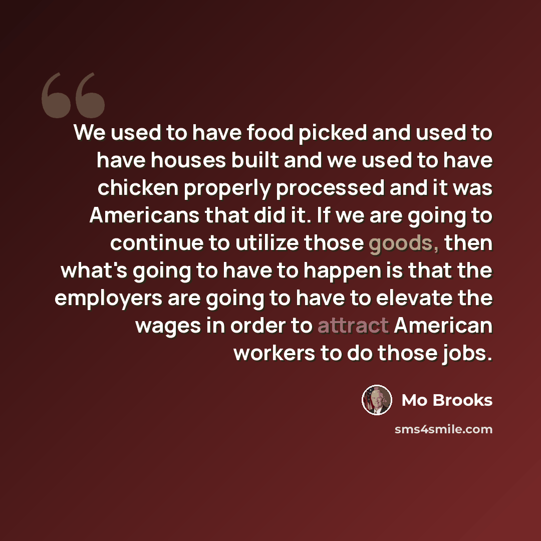 “We used to have food picked and used to have houses built and we used to have chicken properly processed and it was Americans that did it. If we are going to continue to utilize those goods, then what's going to have to happen is that the employers are going to have to elevate the wages in order…” quote by Mo Brooks
