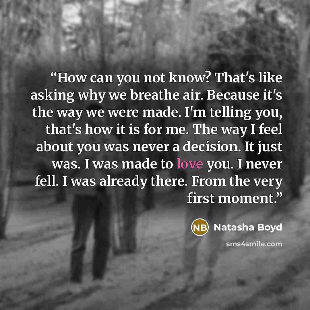 “How can you not know? That's like asking why we breathe air. Because it's the way we were made. I'm telling you, that's how it is for me. The way I feel about you was never a decision. It just was. I was made to love you. I never fell. I was already there. From the very first moment.” quote by Natasha Boyd