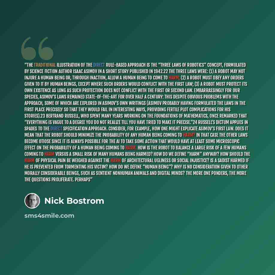 “The traditional illustration of the direct rule-based approach is the “three laws of robotics” concept, formulated by science fiction author Isaac Asimov in a short story published in 1942.22 The three laws were: (1) A robot may not injure a human being or, through inaction, allow a human being to…” quote by Nick Bostrom
