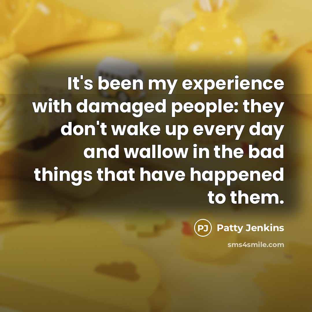 “It's been my experience with damaged people: they don't wake up every day and wallow in the bad things that have happened to them.” quote by Patty Jenkins