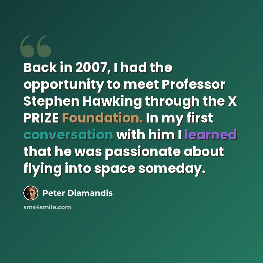 “Back in 2007, I had the opportunity to meet Professor Stephen Hawking through the X PRIZE Foundation. In my first conversation with him I learned that he was passionate about flying into space someday.” quote by Peter Diamandis