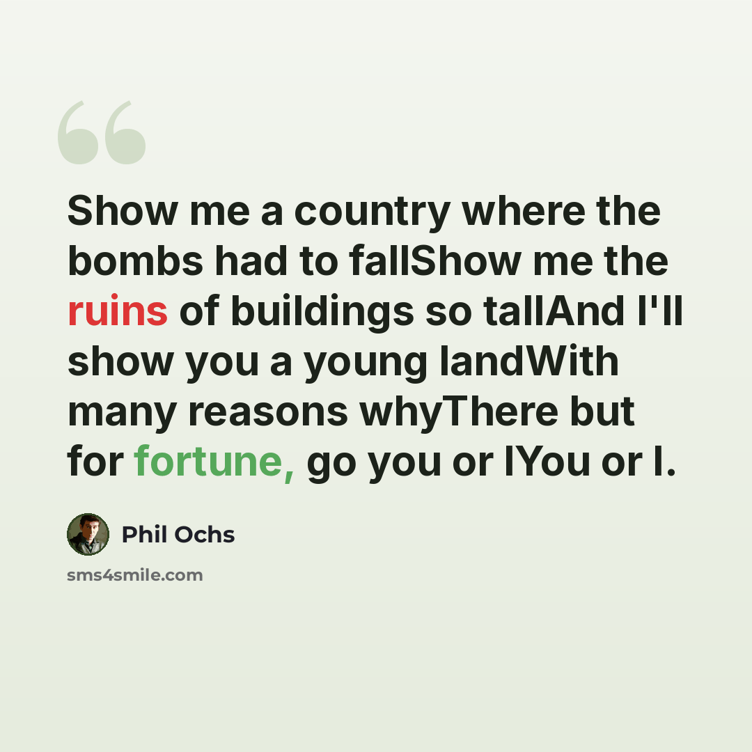 “Show me a country where the bombs had to fallShow me the ruins of buildings so tallAnd I'll show you a young landWith many reasons whyThere but for fortune, go you or IYou or I.” quote by Phil Ochs