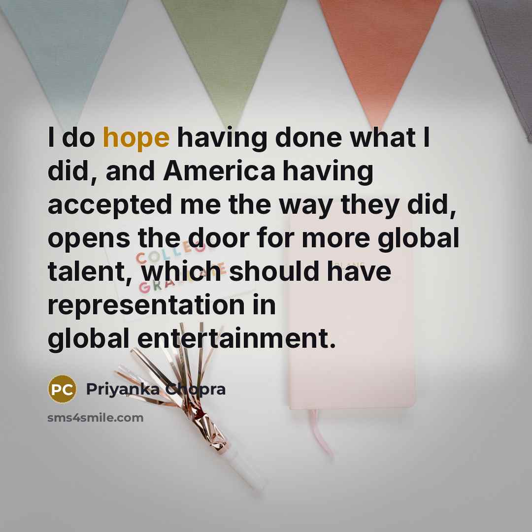“I do hope having done what I did, and America having accepted me the way they did, opens the door for more global talent, which should have representation in global entertainment.” quote by Priyanka Chopra