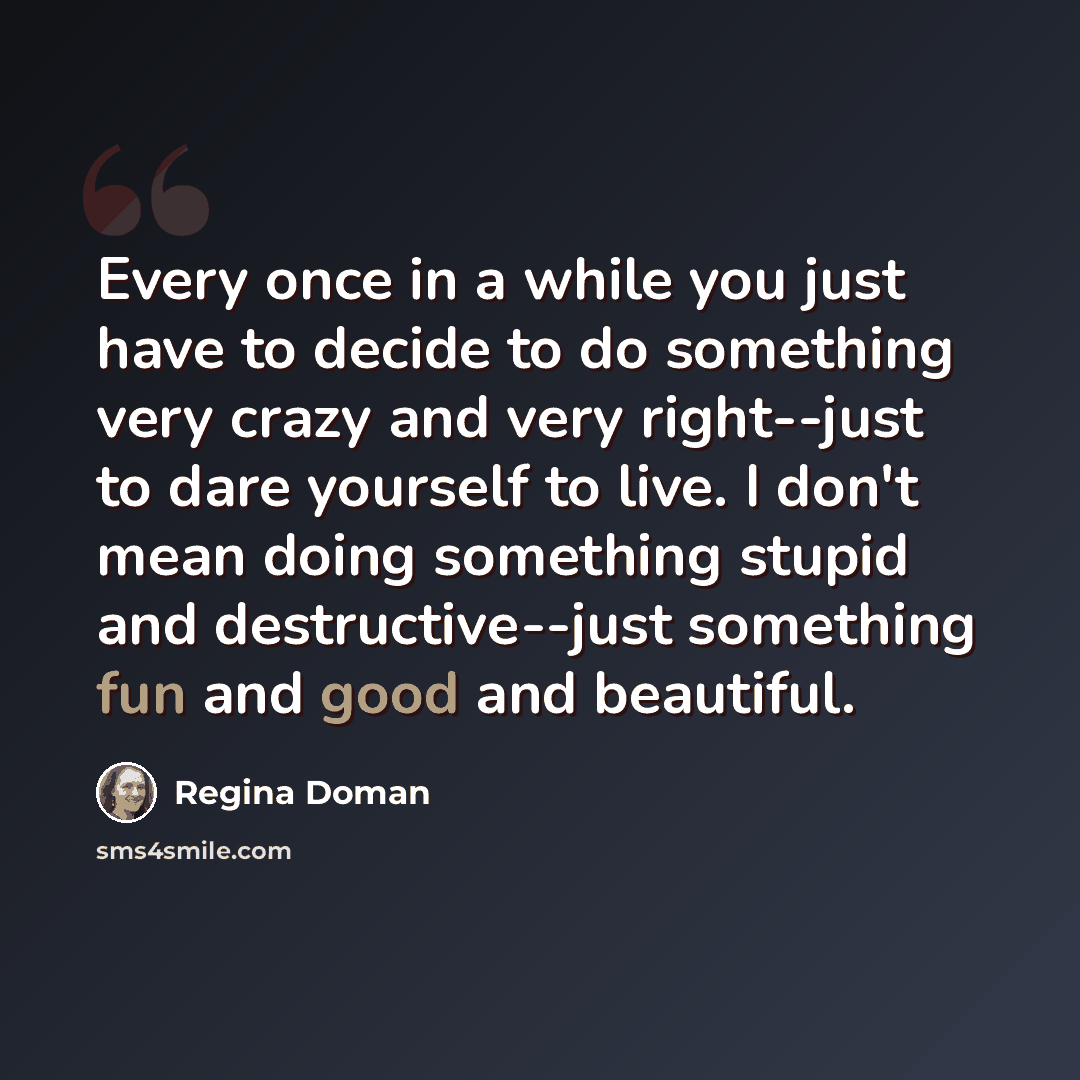 “Every once in a while you just have to decide to do something very crazy and very right--just to dare yourself to live. I don't mean doing something stupid and destructive--just something fun and good and beautiful.” quote by Regina Doman