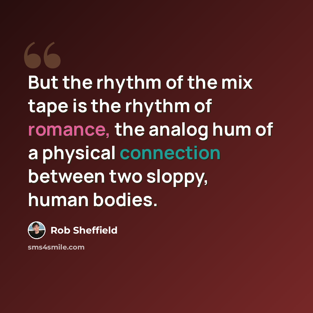 “But the rhythm of the mix tape is the rhythm of romance, the analog hum of a physical connection between two sloppy, human bodies.” quote by Rob Sheffield