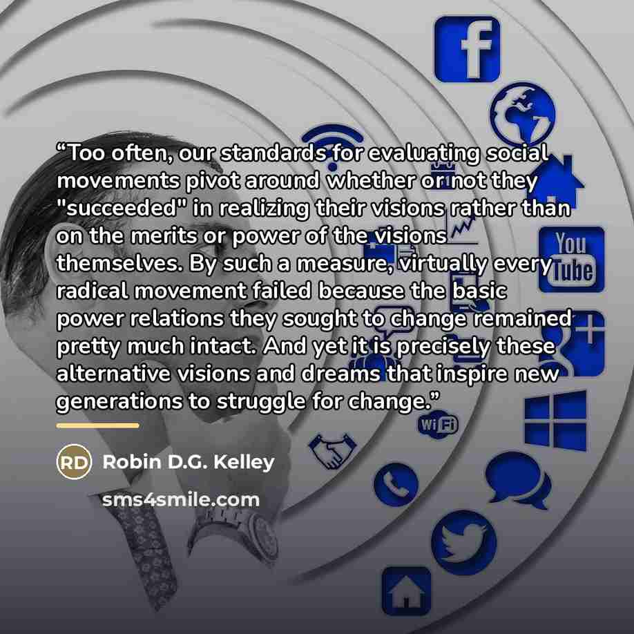 “Too often, our standards for evaluating social movements pivot around whether or not they "succeeded" in realizing their visions rather than on the merits or power of the visions themselves. By such a measure, virtually every radical movement failed because the basic power relations they sought to…” quote by Robin D.G. Kelley