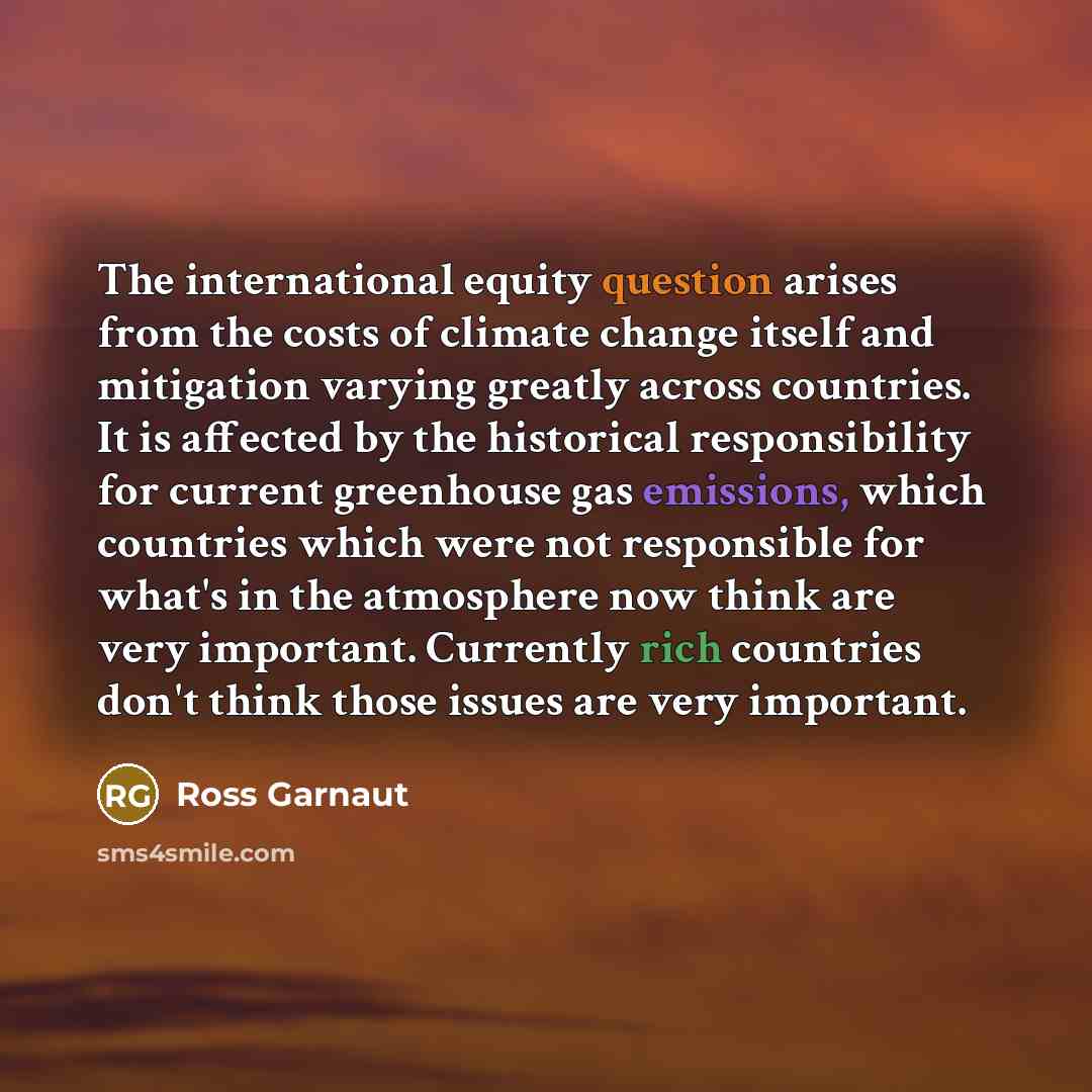 “The international equity question arises from the costs of climate change itself and mitigation varying greatly across countries. It is affected by the historical responsibility for current greenhouse gas emissions, which countries which were not responsible for what's in the atmosphere now think…” quote by Ross Garnaut