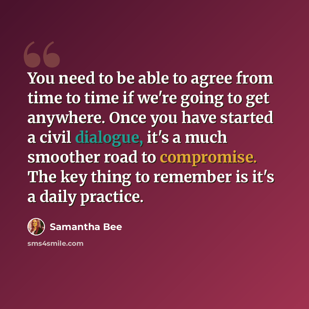 “You need to be able to agree from time to time if we're going to get anywhere. Once you have started a civil dialogue, it's a much smoother road to compromise. The key thing to remember is it's a daily practice.” quote by Samantha Bee