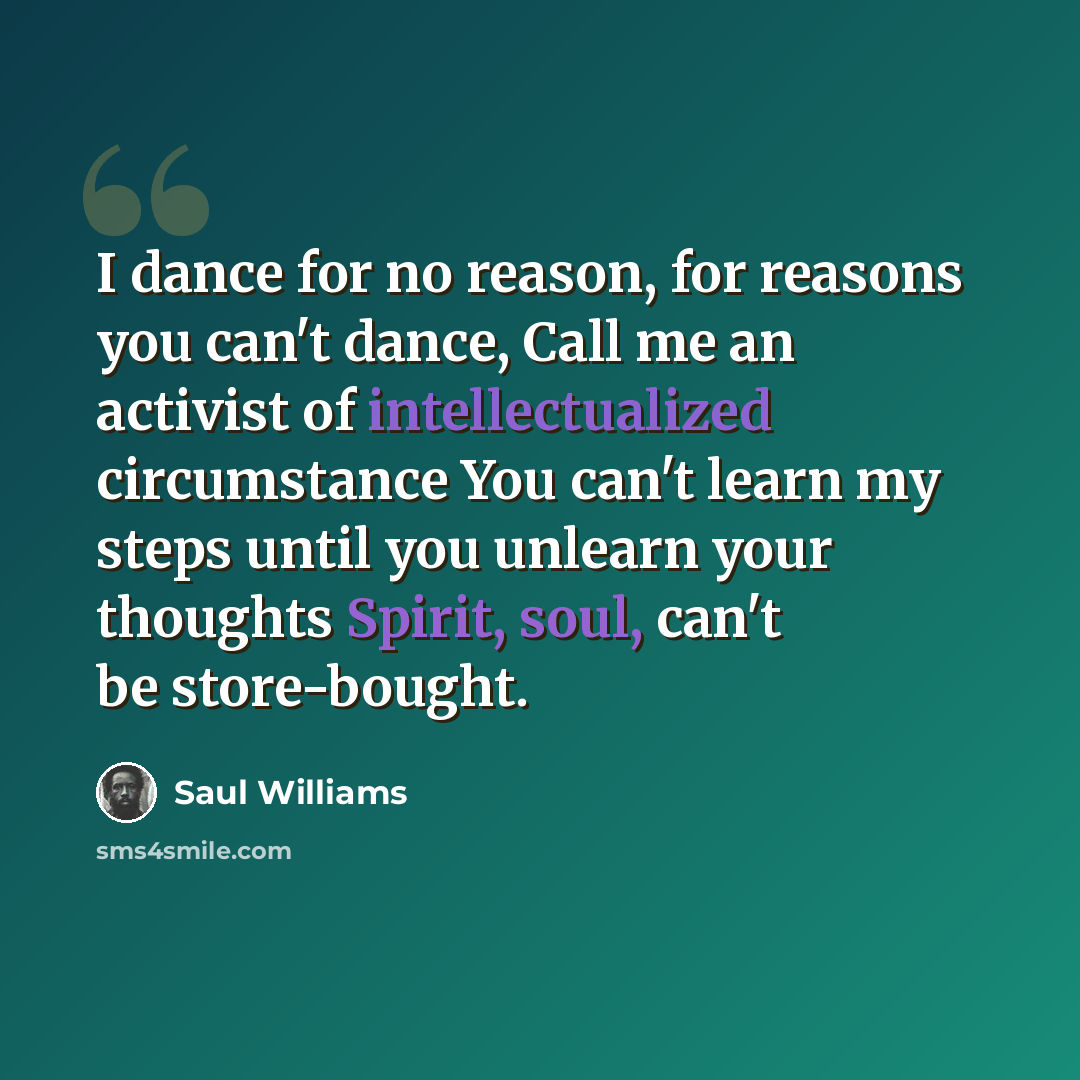 “I dance for no reason, for reasons you can't dance, Call me an activist of intellectualized circumstance You can't learn my steps until you unlearn your thoughts Spirit, soul, can't be store-bought.” quote by Saul Williams