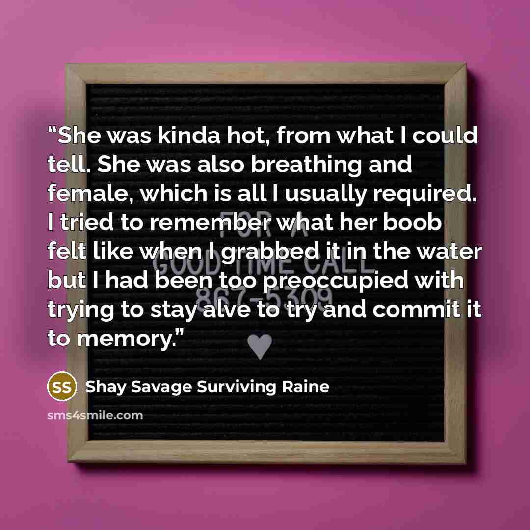 “She was kinda hot, from what I could tell. She was also breathing and female, which is all I usually required. I tried to remember what her boob felt like when I grabbed it in the water but I had been too preoccupied with trying to stay alve to try and commit it to memory.” quote by Shay Savage Surviving Raine