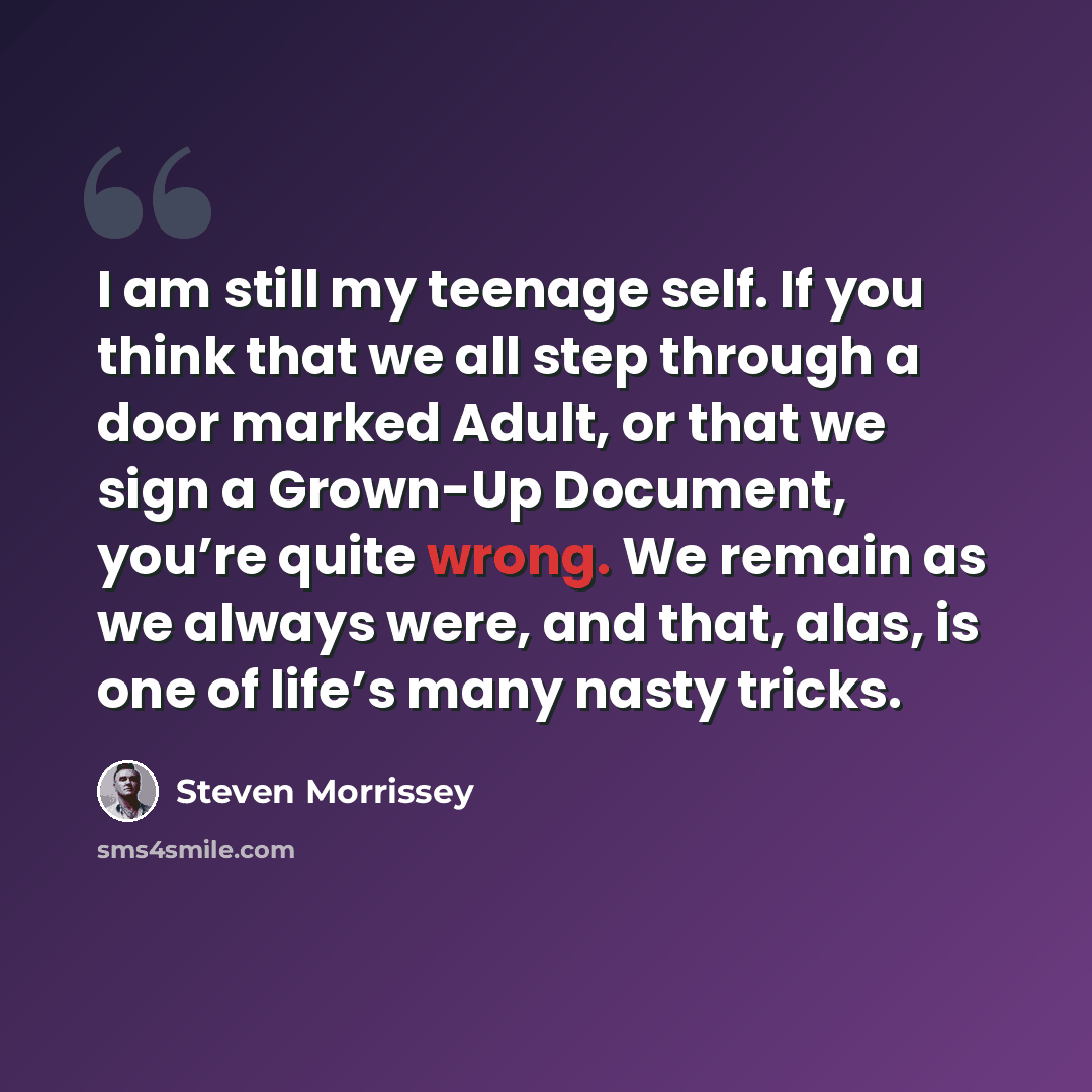 “I am still my teenage self. If you think that we all step through a door marked Adult, or that we sign a Grown-Up Document, you’re quite wrong. We remain as we always were, and that, alas, is one of life’s many nasty tricks.” quote by Steven Morrissey