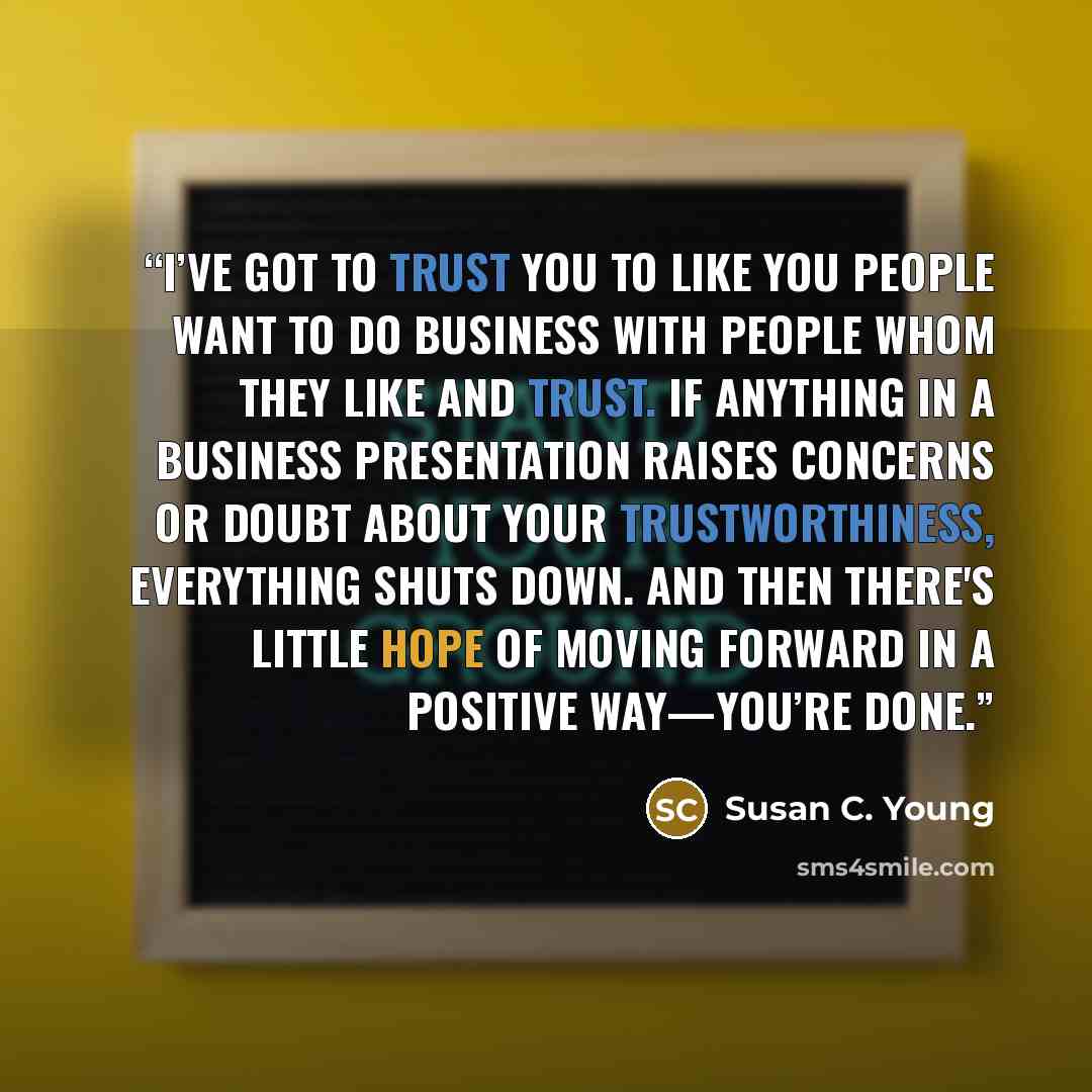 “I’ve Got to Trust You to Like You People want to do business with people whom they like and trust. If anything in a business presentation raises concerns or doubt about your trustworthiness, everything shuts down. And then there's little hope of moving forward in a positive way—you’re done.” quote by Susan C. Young