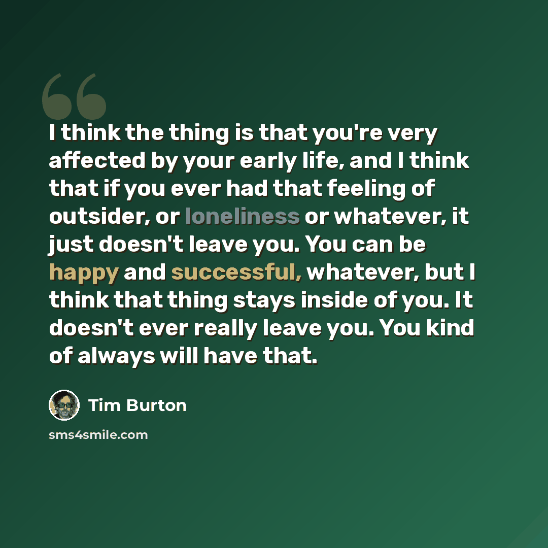 “I think the thing is that you're very affected by your early life, and I think that if you ever had that feeling of outsider, or loneliness or whatever, it just doesn't leave you. You can be happy and successful, whatever, but I think that thing stays inside of you. It doesn't ever really leave…” quote by Tim Burton