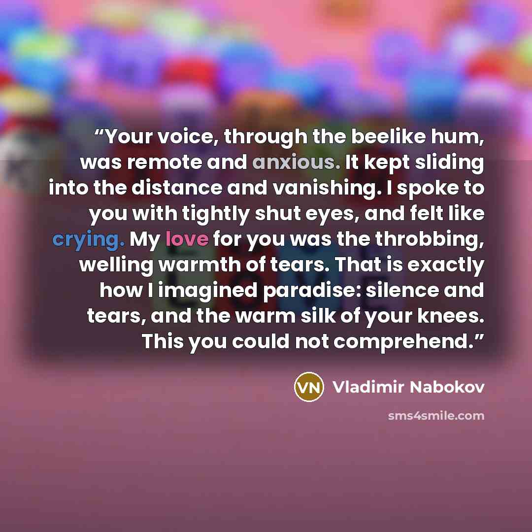 “Your voice, through the beelike hum, was remote and anxious. It kept sliding into the distance and vanishing. I spoke to you with tightly shut eyes, and felt like crying. My love for you was the throbbing, welling warmth of tears. That is exactly how I imagined paradise: silence and tears, and the…” quote by Vladimir Nabokov