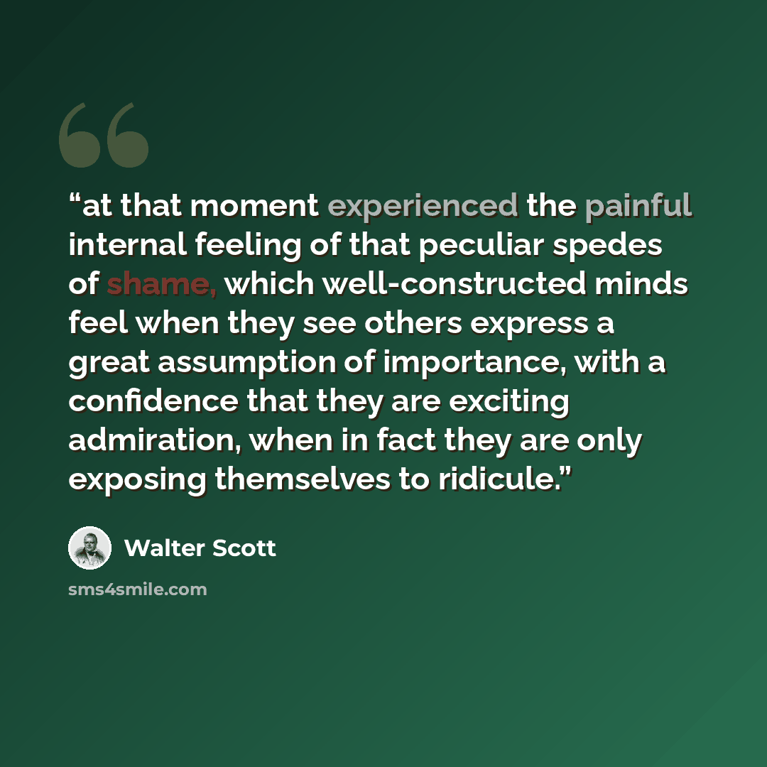 “at that moment experienced the painful internal feeling of that peculiar spedes of shame, which well-constructed minds feel when they see others express a great assumption of importance, with a confidence that they are exciting admiration, when in fact they are only exposing themselves to ridicule.” quote by Walter Scott